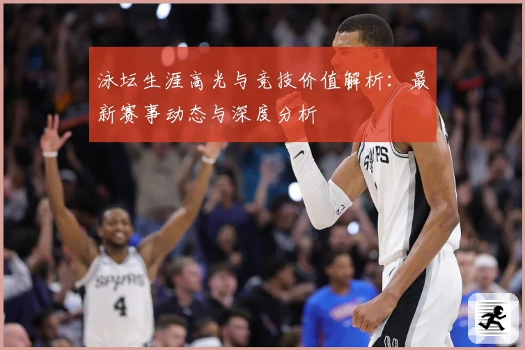 泳坛生涯高光与竞技价值解析：最新赛事动态与深度分析