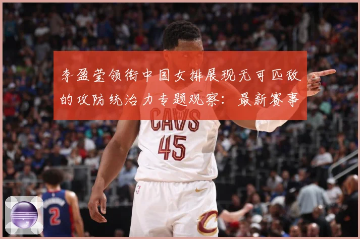 李盈莹领衔中国女排展现无可匹敌的攻防统治力专题观察：最新赛事动态与深度分析