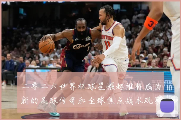 二零二六世界杯球星崛起谁将成为新的足球传奇和全球焦点战术观察：最新赛事动态与深度分析