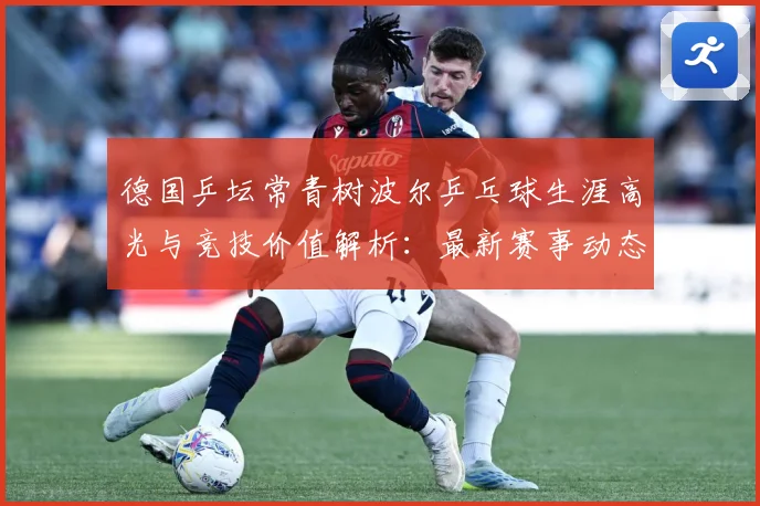 德国乒坛常青树波尔乒乓球生涯高光与竞技价值解析：最新赛事动态与深度分析