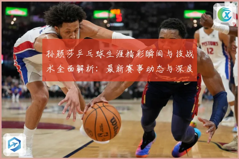 孙颖莎乒乓球生涯精彩瞬间与技战术全面解析：最新赛事动态与深度分析