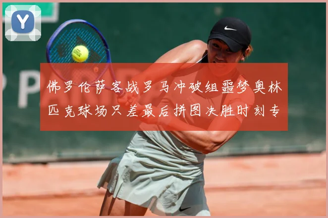 佛罗伦萨客战罗马冲破组噩梦奥林匹克球场只差最后拼图决胜时刻专题观察：最新赛事动态与深度分析