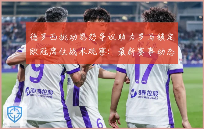 德罗西挑动恩怨争议助力罗马锁定欧冠席位战术观察：最新赛事动态与深度分析