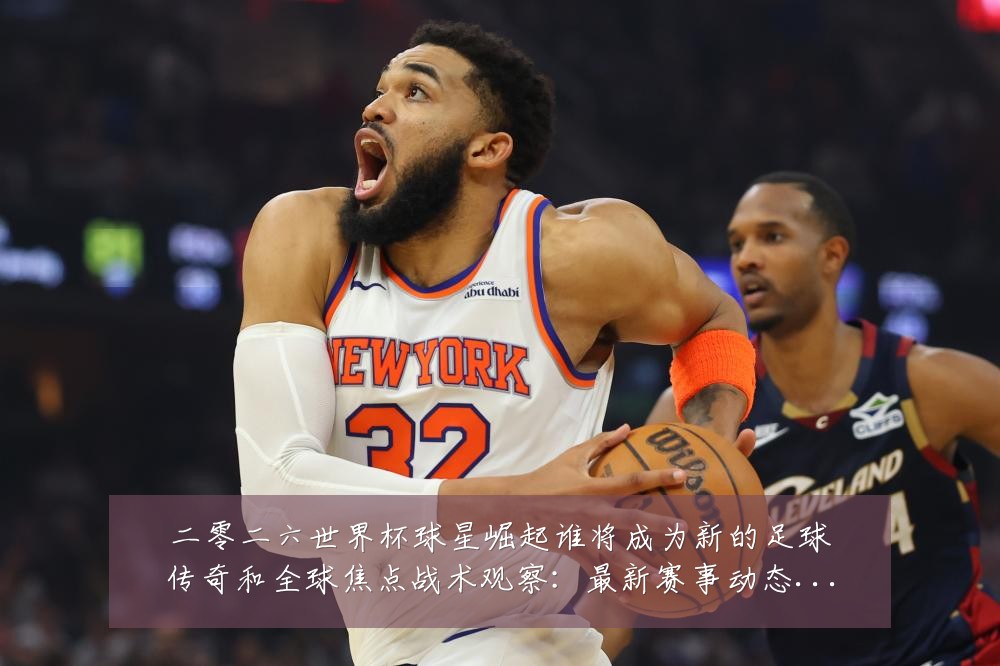 二零二六世界杯球星崛起谁将成为新的足球传奇和全球焦点战术观察:最新赛事动态与深度分析