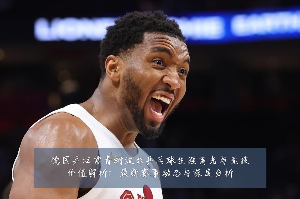 德国乒坛常青树波尔乒乓球生涯高光与竞技价值解析:最新赛事动态与深度分析